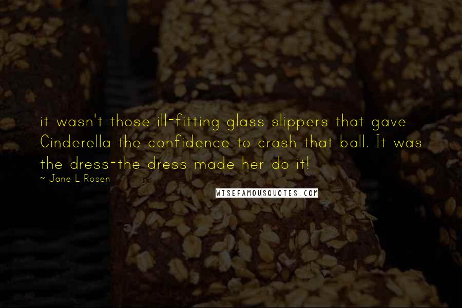 Jane L Rosen quotes: it wasn't those ill-fitting glass slippers that gave Cinderella the confidence to crash that ball. It was the dress-the dress made her do it! Jane L Rosen quotes: it wasn't those ill-fitting glass slippers that gave Cinderella the confidence to crash that ball. It was the dress-the dress made her do it!