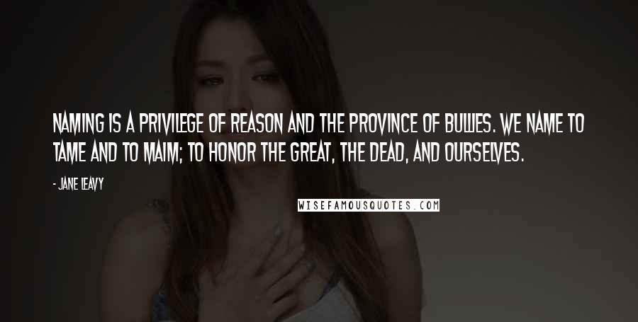 Jane Leavy quotes: Naming is a privilege of reason and the province of bullies. We name to tame and to maim; to honor the great, the dead, and ourselves.