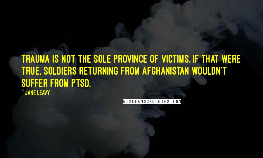 Jane Leavy quotes: Trauma is not the sole province of victims. If that were true, soldiers returning from Afghanistan wouldn't suffer from PTSD.