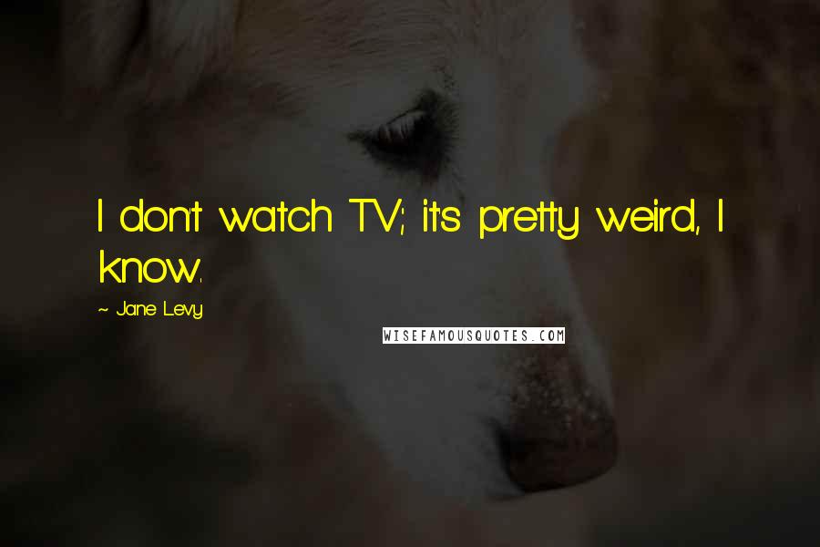 Jane Levy quotes: I don't watch TV; it's pretty weird, I know.