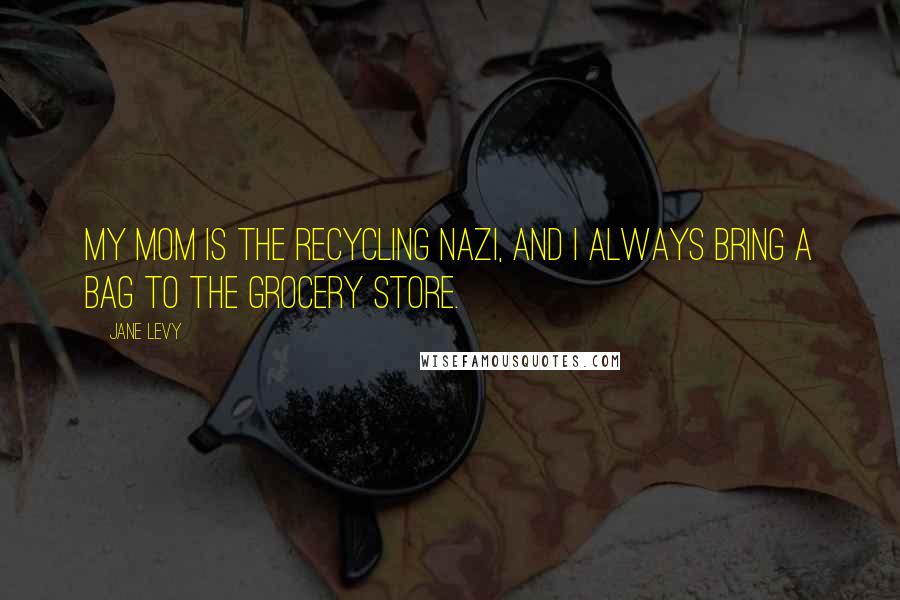 Jane Levy quotes: My mom is the recycling Nazi, and I always bring a bag to the grocery store.