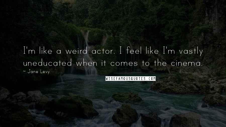 Jane Levy quotes: I'm like a weird actor. I feel like I'm vastly uneducated when it comes to the cinema.