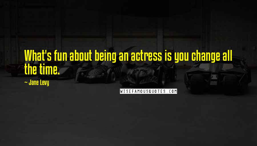 Jane Levy quotes: What's fun about being an actress is you change all the time.