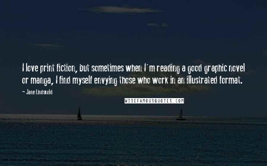 Jane Lindskold quotes: I love print fiction, but sometimes when I'm reading a good graphic novel or manga, I find myself envying those who work in an illustrated format. Jane Lindskold quotes: I love print fiction, but sometimes when I'm reading a good graphic novel or manga, I find myself envying those who work in an illustrated format.