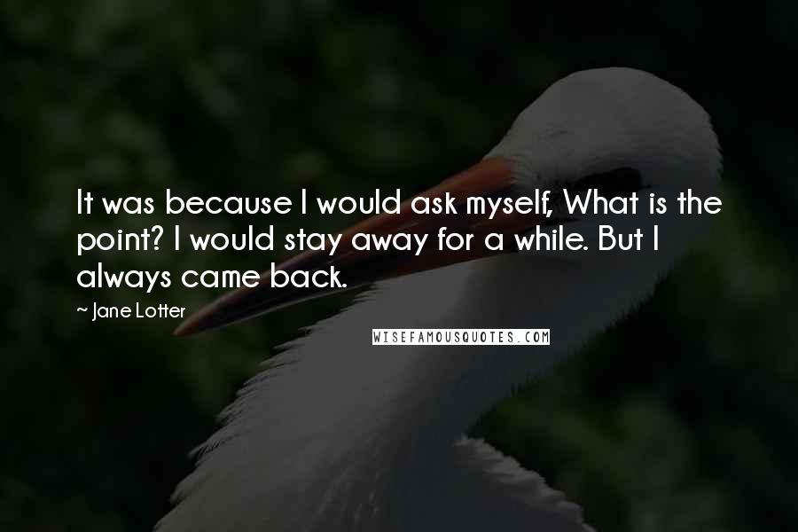 Jane Lotter quotes: It was because I would ask myself, What is the point? I would stay away for a while. But I always came back.