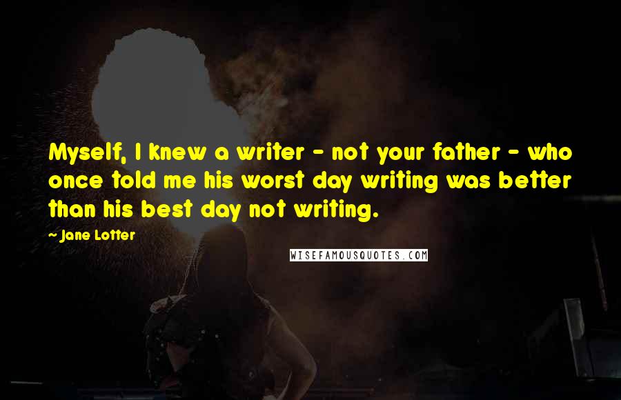 Jane Lotter quotes: Myself, I knew a writer - not your father - who once told me his worst day writing was better than his best day not writing.