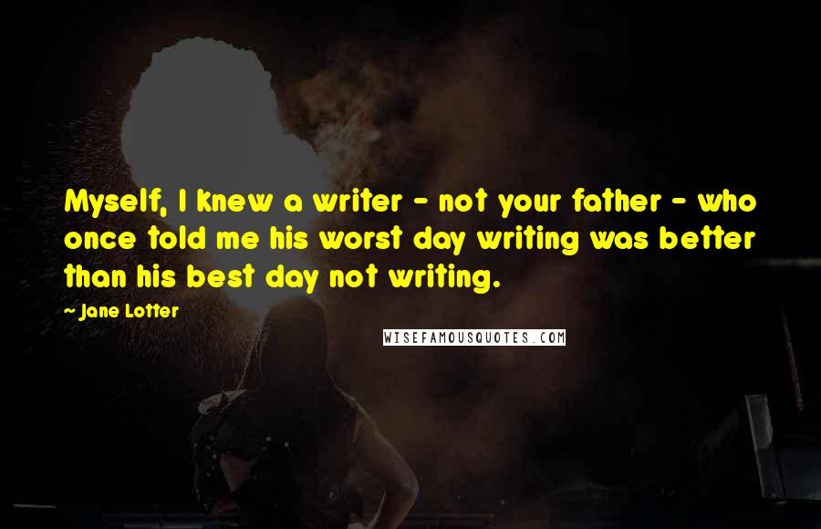 Jane Lotter quotes: Myself, I knew a writer - not your father - who once told me his worst day writing was better than his best day not writing. Jane Lotter quotes: Myself, I knew a writer - not your father - who once told me his worst day writing was better than his best day not writing.
