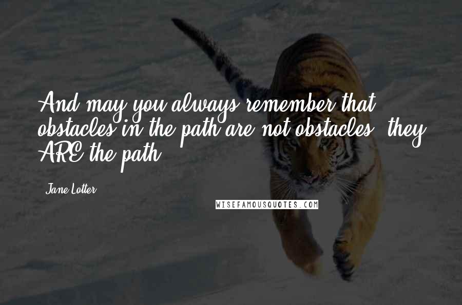 Jane Lotter quotes: And may you always remember that obstacles in the path are not obstacles, they ARE the path.