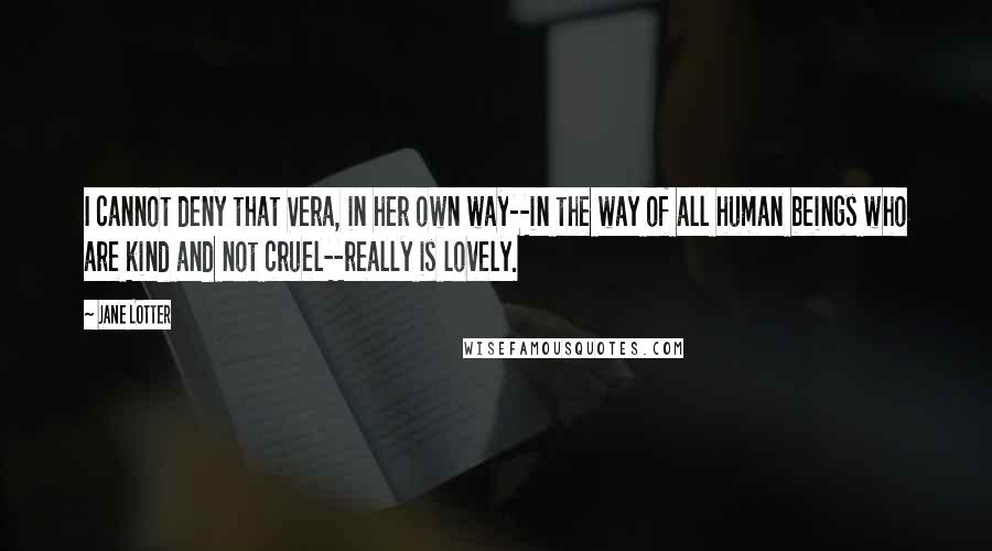 Jane Lotter quotes: I cannot deny that Vera, in her own way--in the way of all human beings who are kind and not cruel--really is lovely. Jane Lotter quotes: I cannot deny that Vera, in her own way--in the way of all human beings who are kind and not cruel--really is lovely.