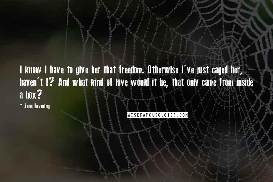 Jane Lovering quotes: I know I have to give her that freedom. Otherwise I've just caged her, haven't I? And what kind of love would it be, that only came from inside a