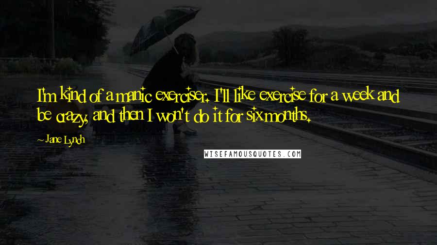 Jane Lynch quotes: I'm kind of a manic exerciser. I'll like exercise for a week and be crazy, and then I won't do it for six months.