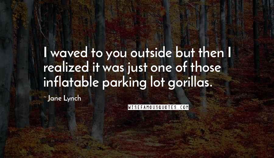 Jane Lynch quotes: I waved to you outside but then I realized it was just one of those inflatable parking lot gorillas.