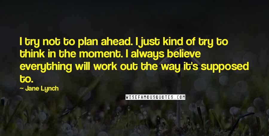 Jane Lynch quotes: I try not to plan ahead. I just kind of try to think in the moment. I always believe everything will work out the way it's supposed to.