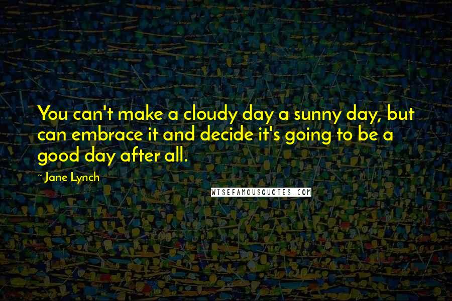 Jane Lynch quotes: You can't make a cloudy day a sunny day, but can embrace it and decide it's going to be a good day after all.