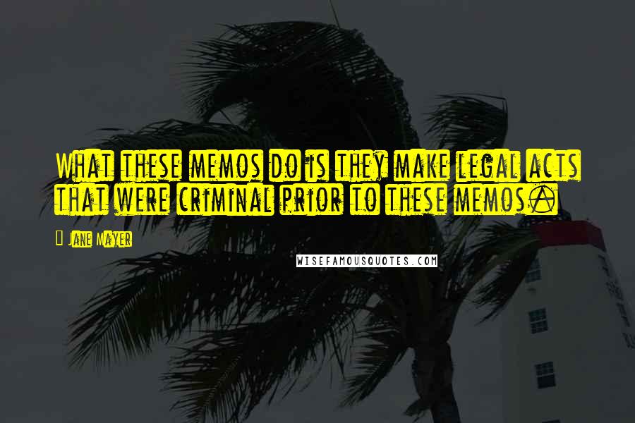 Jane Mayer quotes: What these memos do is they make legal acts that were criminal prior to these memos.