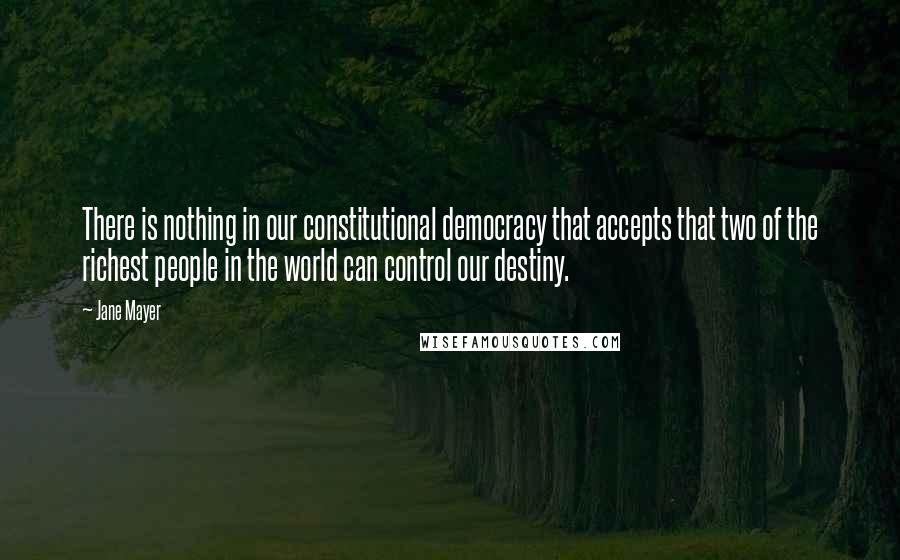 Jane Mayer quotes: There is nothing in our constitutional democracy that accepts that two of the richest people in the world can control our destiny.