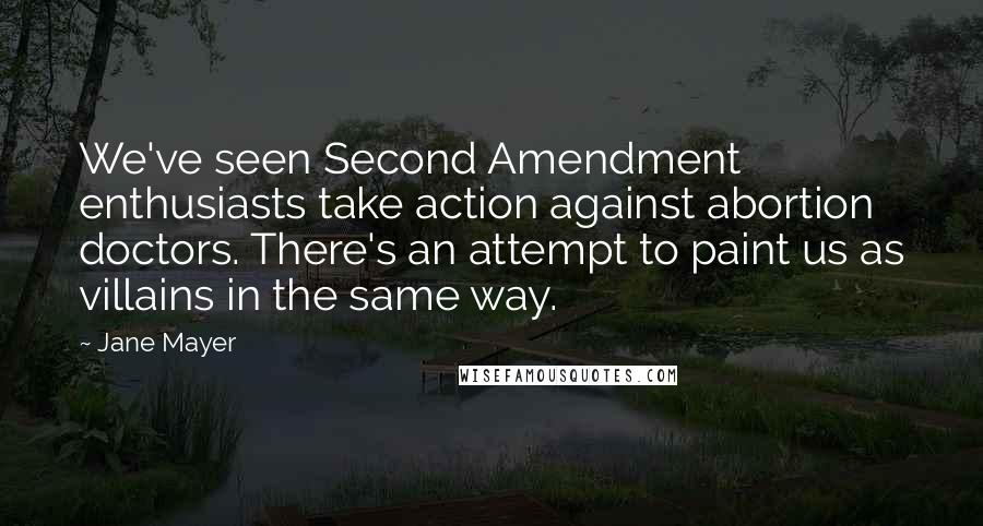 Jane Mayer quotes: We've seen Second Amendment enthusiasts take action against abortion doctors. There's an attempt to paint us as villains in the same way. Jane Mayer quotes: We've seen Second Amendment enthusiasts take action against abortion doctors. There's an attempt to paint us as villains in the same way.