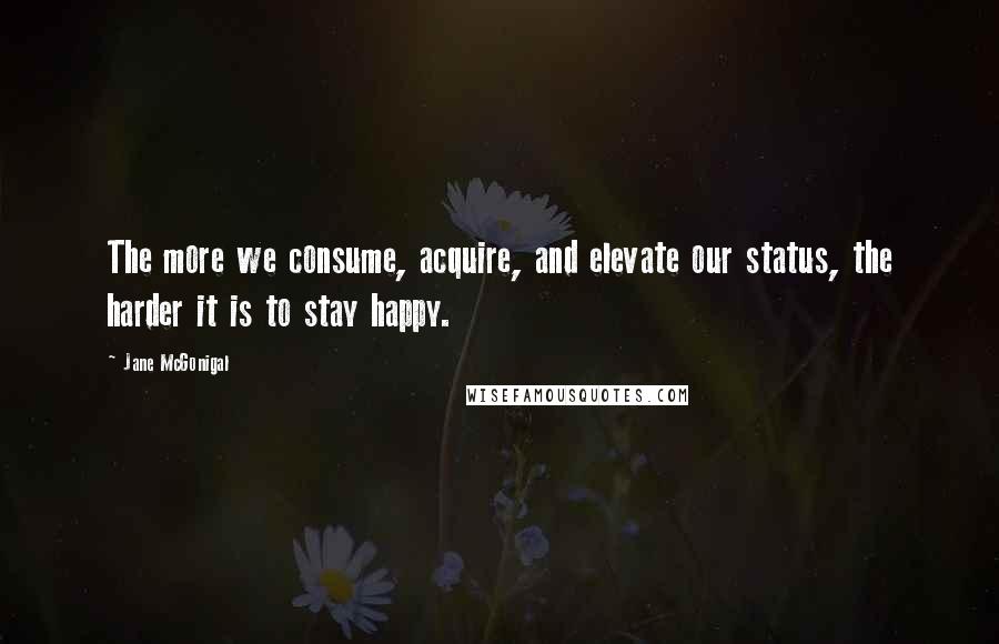 Jane McGonigal quotes: The more we consume, acquire, and elevate our status, the harder it is to stay happy.