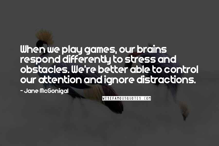 Jane McGonigal quotes: When we play games, our brains respond differently to stress and obstacles. We're better able to control our attention and ignore distractions.