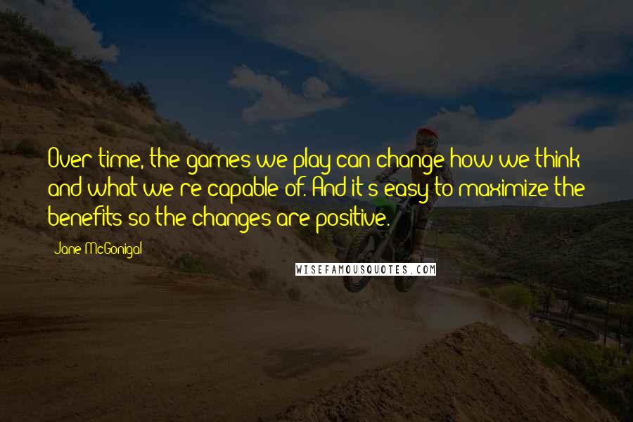 Jane McGonigal quotes: Over time, the games we play can change how we think and what we're capable of. And it's easy to maximize the benefits so the changes are positive.