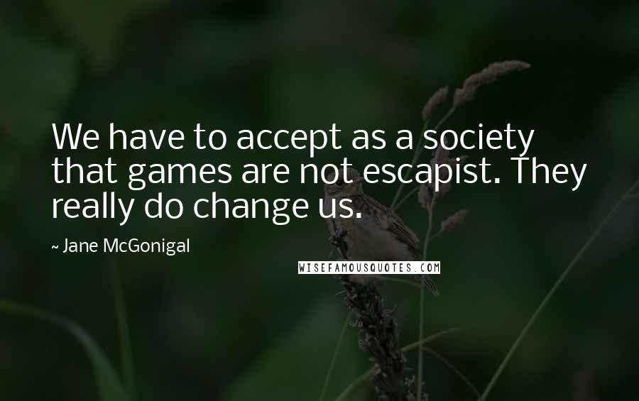 Jane McGonigal quotes: We have to accept as a society that games are not escapist. They really do change us. Jane McGonigal quotes: We have to accept as a society that games are not escapist. They really do change us.