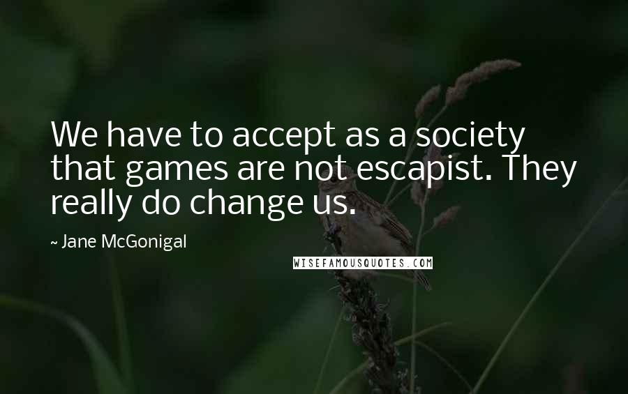 Jane McGonigal quotes: We have to accept as a society that games are not escapist. They really do change us.