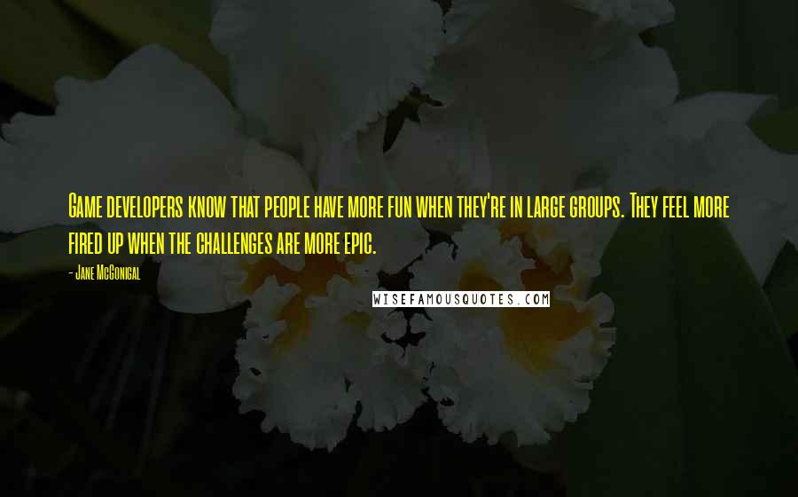 Jane McGonigal quotes: Game developers know that people have more fun when they're in large groups. They feel more fired up when the challenges are more epic. Jane McGonigal quotes: Game developers know that people have more fun when they're in large groups. They feel more fired up when the challenges are more epic.