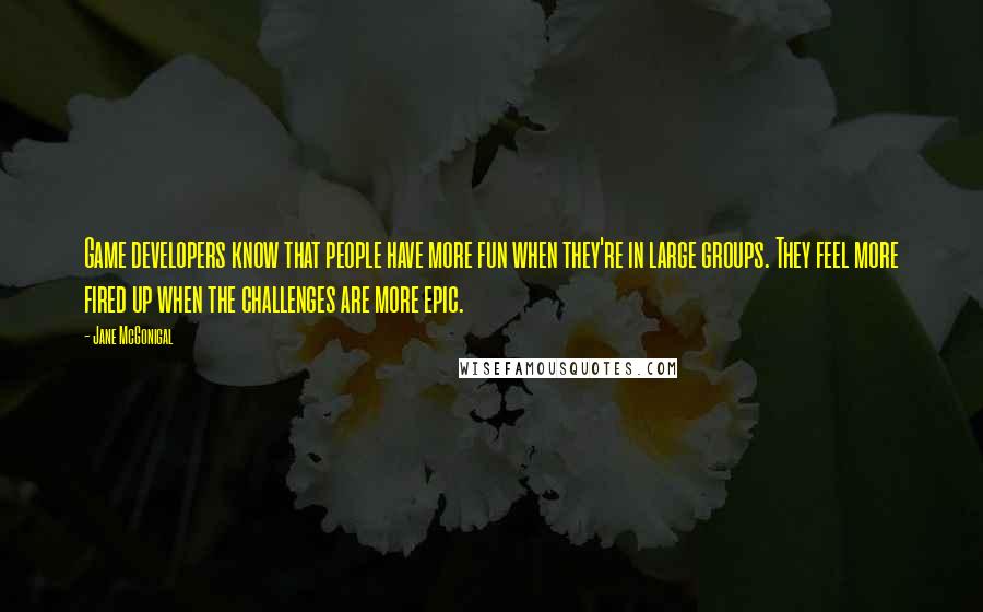 Jane McGonigal quotes: Game developers know that people have more fun when they're in large groups. They feel more fired up when the challenges are more epic.