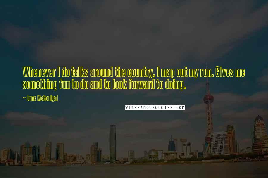 Jane McGonigal quotes: Whenever I do talks around the country, I map out my run. Gives me something fun to do and to look forward to doing. Jane McGonigal quotes: Whenever I do talks around the country, I map out my run. Gives me something fun to do and to look forward to doing.