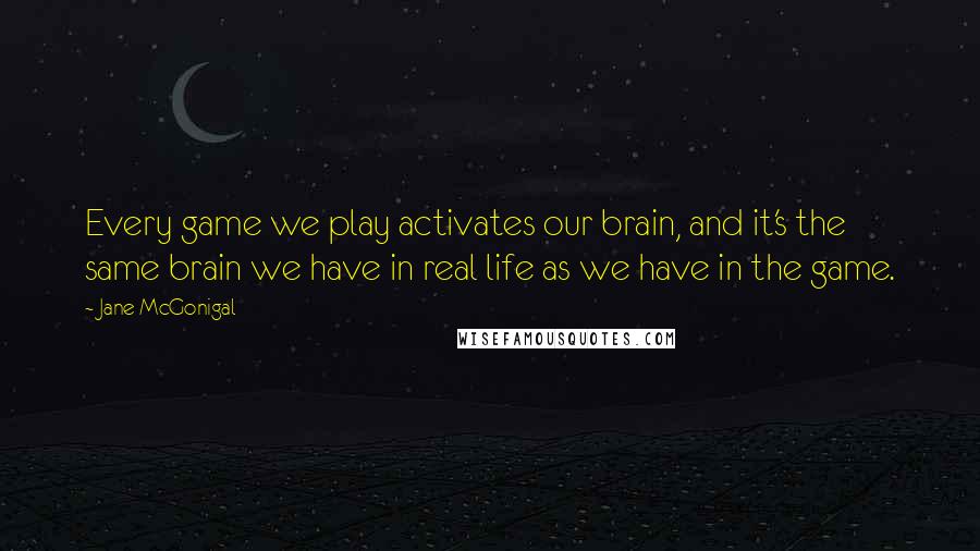 Jane McGonigal quotes: Every game we play activates our brain, and it's the same brain we have in real life as we have in the game. Jane McGonigal quotes: Every game we play activates our brain, and it's the same brain we have in real life as we have in the game.