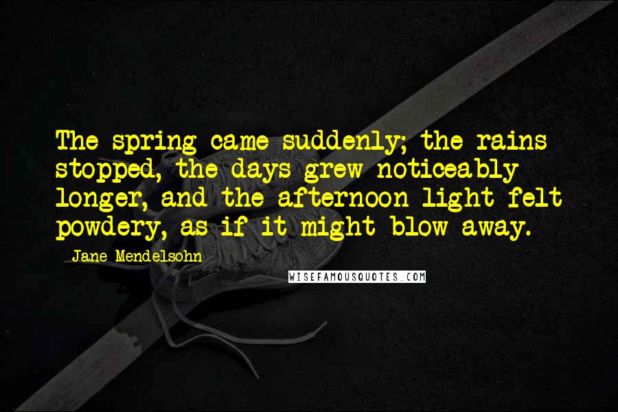 Jane Mendelsohn quotes: The spring came suddenly; the rains stopped, the days grew noticeably longer, and the afternoon light felt powdery, as if it might blow away. Jane Mendelsohn quotes: The spring came suddenly; the rains stopped, the days grew noticeably longer, and the afternoon light felt powdery, as if it might blow away.
