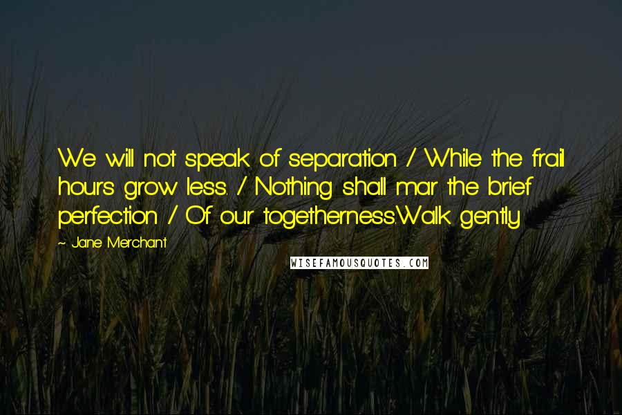 Jane Merchant quotes: We will not speak of separation / While the frail hours grow less. / Nothing shall mar the brief perfection / Of our togetherness.Walk gently