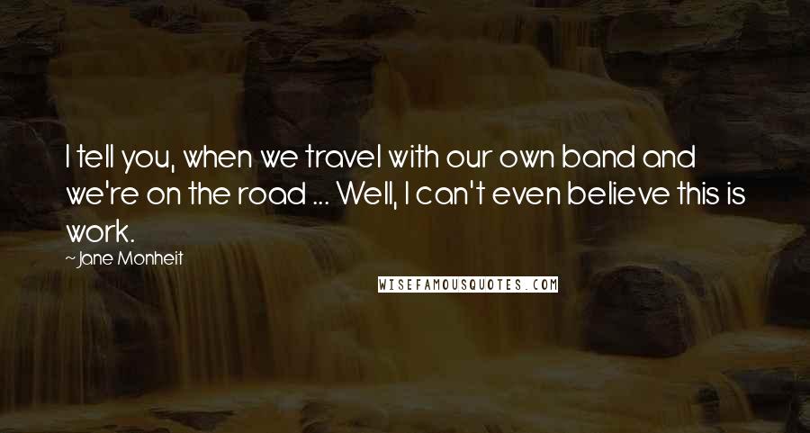 Jane Monheit quotes: I tell you, when we travel with our own band and we're on the road ... Well, I can't even believe this is work.