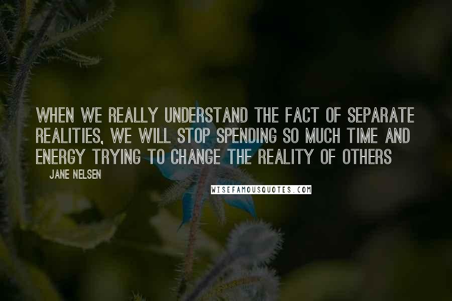 Jane Nelsen quotes: When we really understand the fact of separate realities, we will stop spending so much time and energy trying to change the reality of others