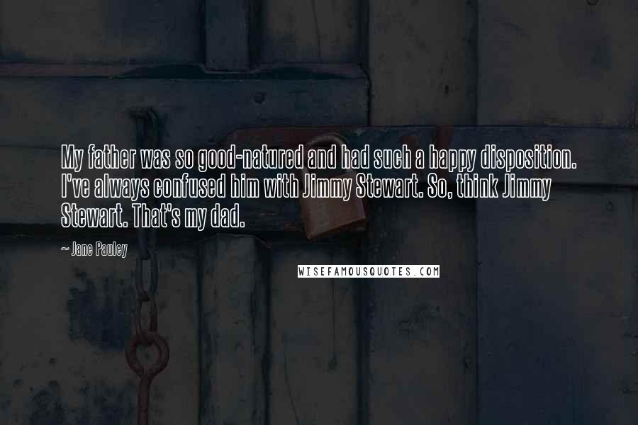 Jane Pauley quotes: My father was so good-natured and had such a happy disposition. I've always confused him with Jimmy Stewart. So, think Jimmy Stewart. That's my dad.