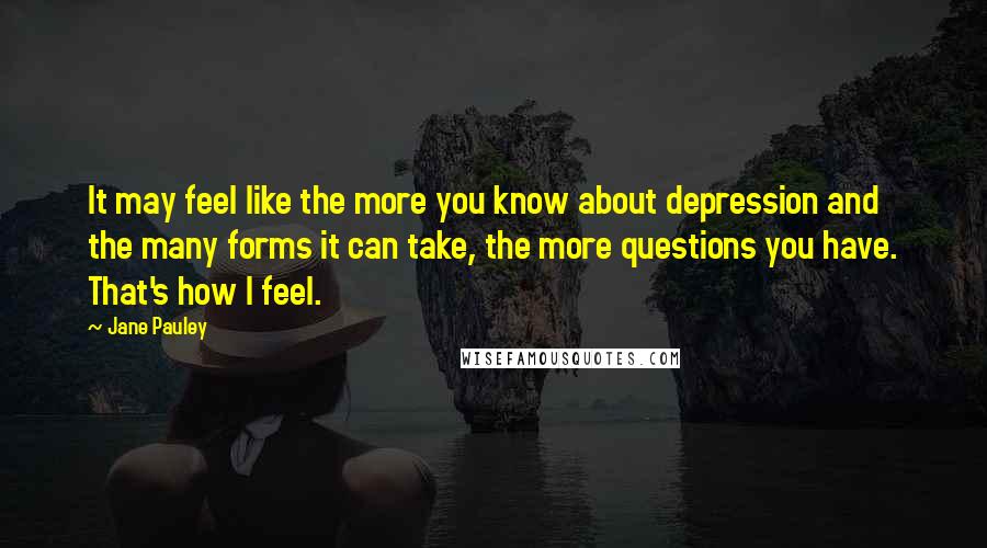 Jane Pauley quotes: It may feel like the more you know about depression and the many forms it can take, the more questions you have. That's how I feel.