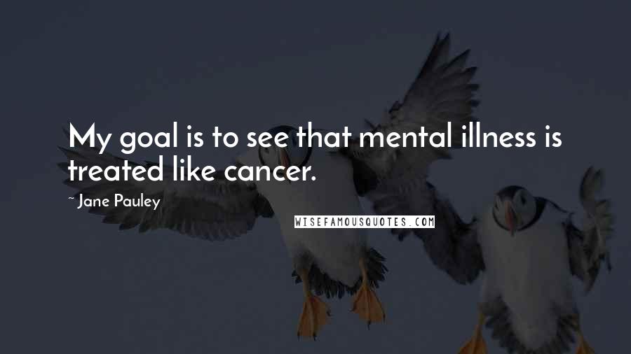 Jane Pauley quotes: My goal is to see that mental illness is treated like cancer.