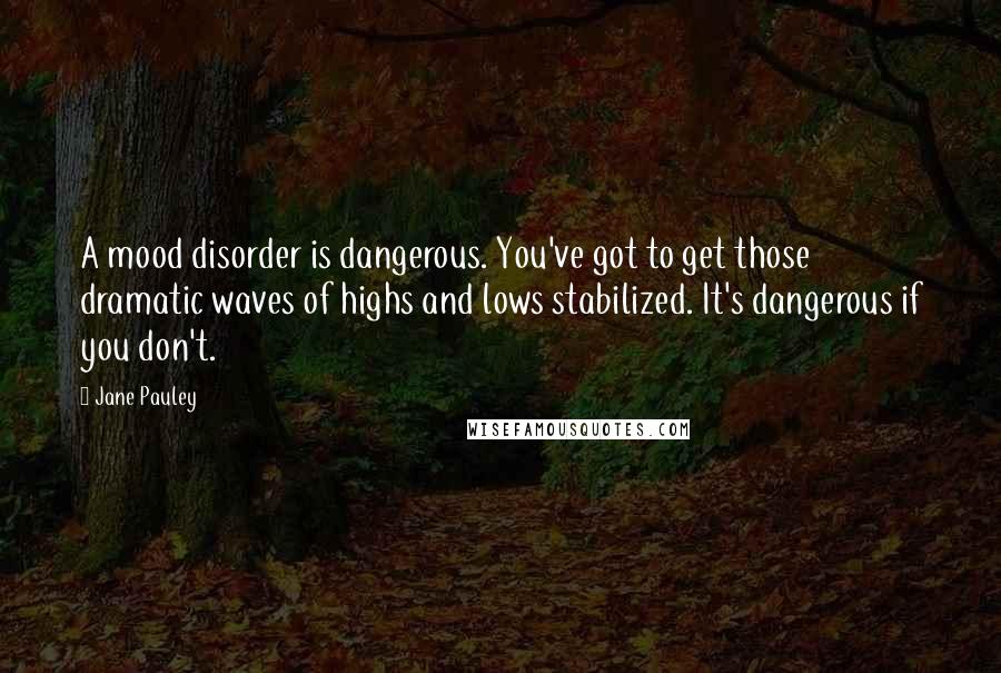 Jane Pauley quotes: A mood disorder is dangerous. You've got to get those dramatic waves of highs and lows stabilized. It's dangerous if you don't.