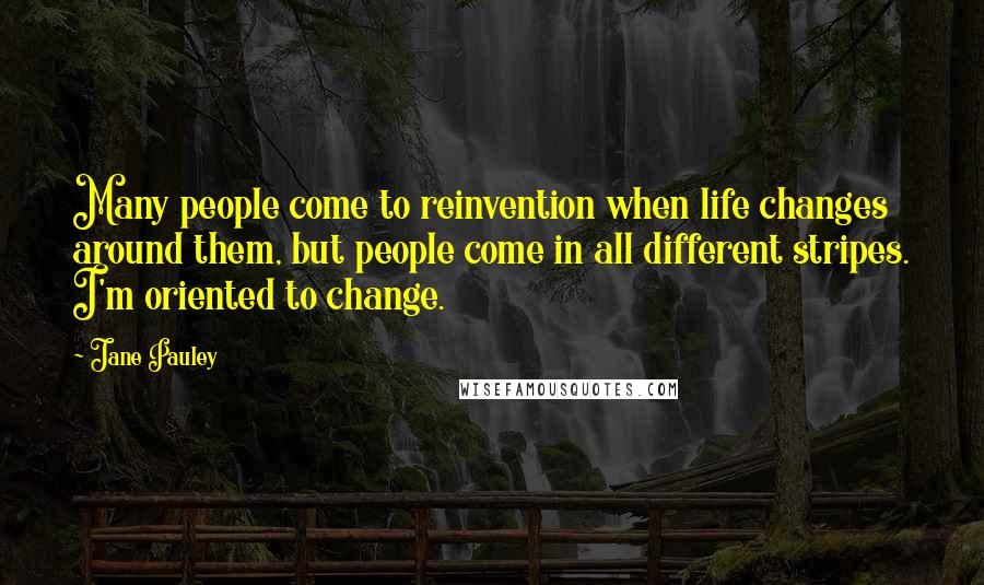 Jane Pauley quotes: Many people come to reinvention when life changes around them, but people come in all different stripes. I'm oriented to change.