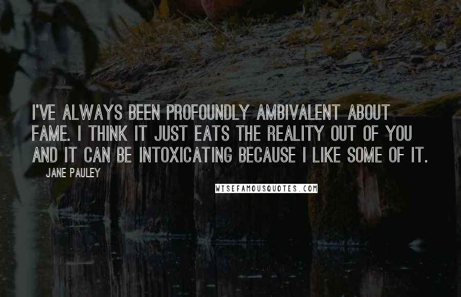 Jane Pauley quotes: I've always been profoundly ambivalent about fame. I think it just eats the reality out of you and it can be intoxicating because I like some of it.