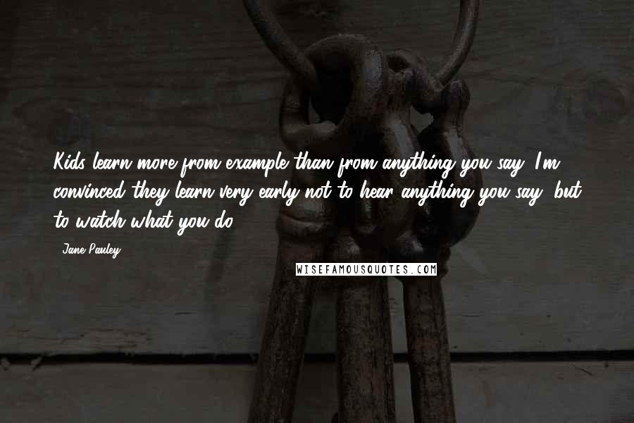 Jane Pauley quotes: Kids learn more from example than from anything you say; I'm convinced they learn very early not to hear anything you say, but to watch what you do.