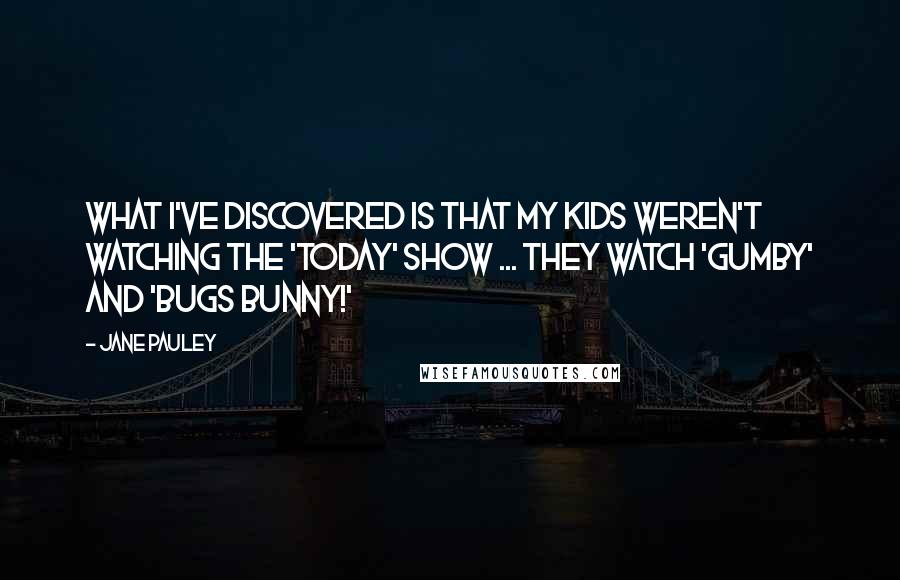 Jane Pauley quotes: What I've discovered is that my kids weren't watching the 'Today' show ... they watch 'Gumby' and 'Bugs Bunny!' Jane Pauley quotes: What I've discovered is that my kids weren't watching the 'Today' show ... they watch 'Gumby' and 'Bugs Bunny!'