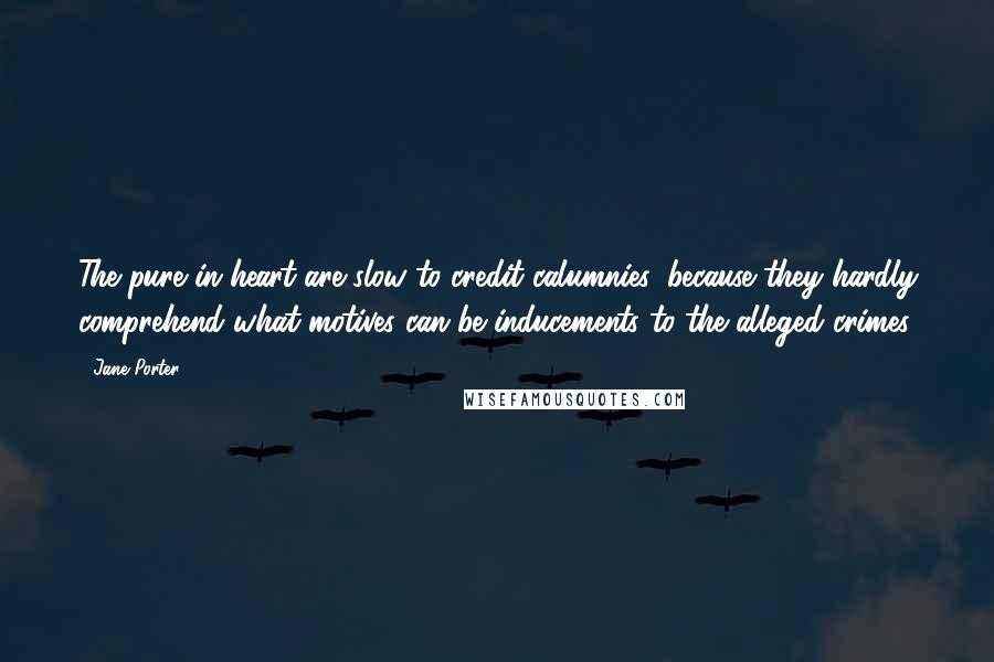Jane Porter quotes: The pure in heart are slow to credit calumnies, because they hardly comprehend what motives can be inducements to the alleged crimes. Jane Porter quotes: The pure in heart are slow to credit calumnies, because they hardly comprehend what motives can be inducements to the alleged crimes.