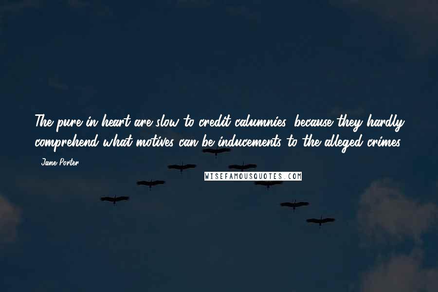 Jane Porter quotes: The pure in heart are slow to credit calumnies, because they hardly comprehend what motives can be inducements to the alleged crimes.