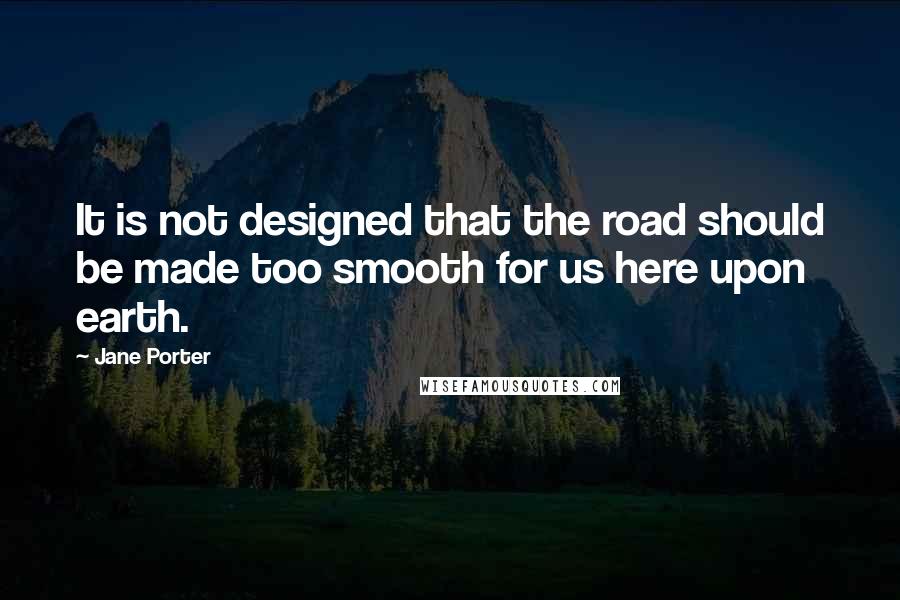 Jane Porter quotes: It is not designed that the road should be made too smooth for us here upon earth.