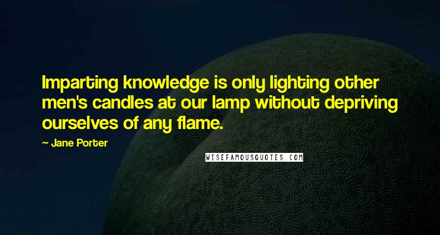 Jane Porter quotes: Imparting knowledge is only lighting other men's candles at our lamp without depriving ourselves of any flame.