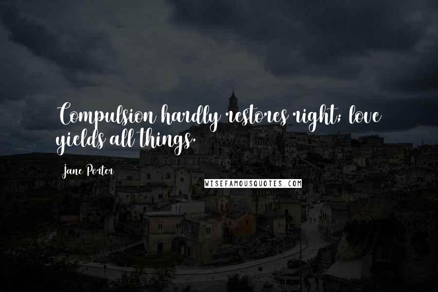 Jane Porter quotes: Compulsion hardly restores right; love yields all things.