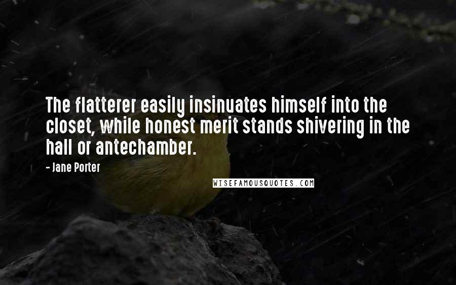 Jane Porter quotes: The flatterer easily insinuates himself into the closet, while honest merit stands shivering in the hall or antechamber. Jane Porter quotes: The flatterer easily insinuates himself into the closet, while honest merit stands shivering in the hall or antechamber.
