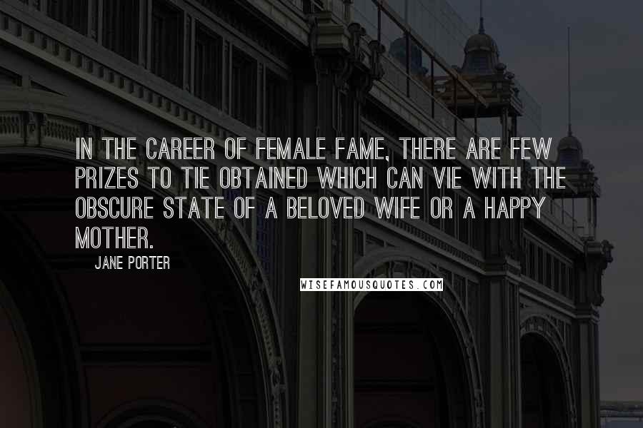 Jane Porter quotes: In the career of female fame, there are few prizes to tie obtained which can vie with the obscure state of a beloved wife or a happy mother.