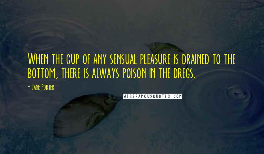 Jane Porter quotes: When the cup of any sensual pleasure is drained to the bottom, there is always poison in the dregs.